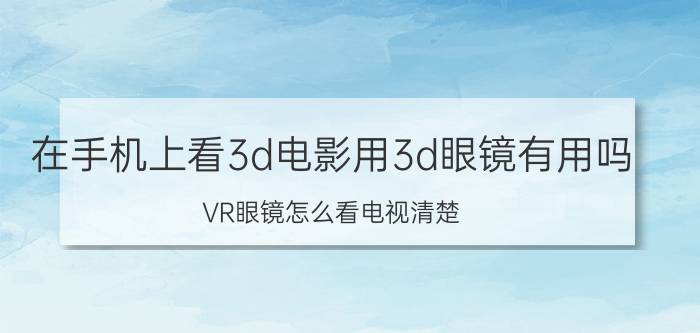 在手机上看3d电影用3d眼镜有用吗 VR眼镜怎么看电视清楚？